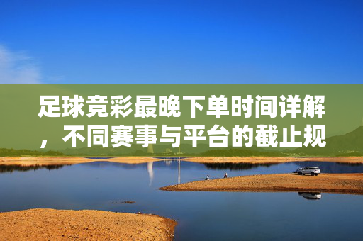 足球竞彩最晚下单时间详解，不同赛事与平台的截止规则
