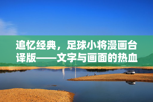 追忆经典，足球小将漫画台译版——文字与画面的热血共鸣与时代回响，追忆经典，足球小将漫画台译版，文字与画面的热血共鸣与时代回响