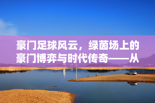 豪门足球风云，绿茵场上的豪门博弈与时代传奇——从历史传承到现代竞技的激情演绎