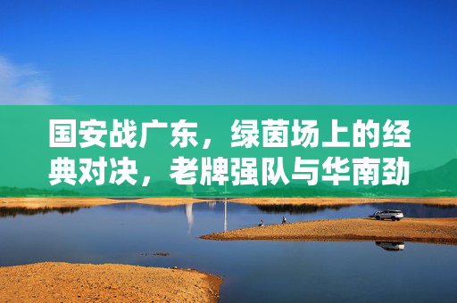 国安战广东，绿茵场上的经典对决，老牌强队与华南劲旅的激烈博弈