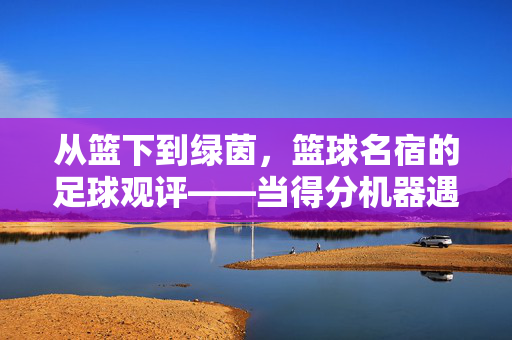从篮下到绿茵，篮球名宿的足球观评——当得分机器遇上控球大师的碰撞，从篮下到绿茵，篮球名宿的足球观评——当得分机器遇上控球大师的碰撞