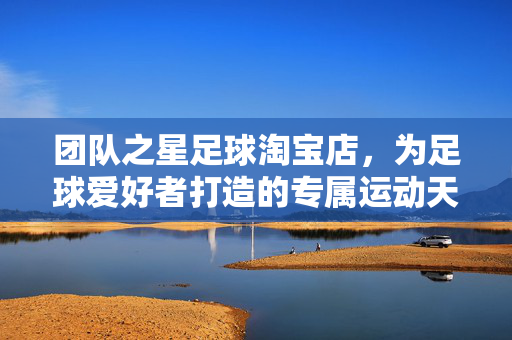 团队之星足球淘宝店，为足球爱好者打造的专属运动天地——正品保障，专业服务，点燃足球热情，团队之星足球淘宝店，为足球爱好者打造的专属运动天地，正品保障，专业服务，点燃足球热情
