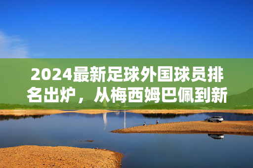 2024最新足球外国球员排名出炉，从梅西姆巴佩到新晋新星，谁在当前足坛占据主导？