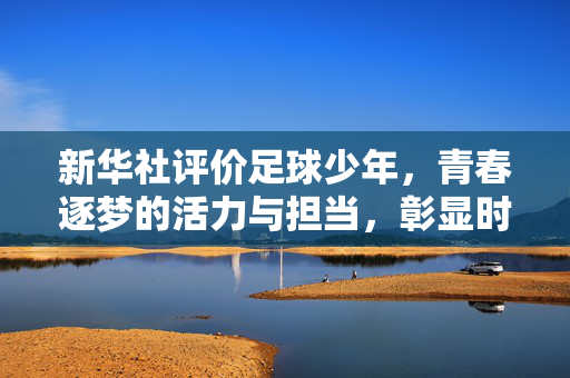 新华社评价足球少年，青春逐梦的活力与担当，彰显时代风采