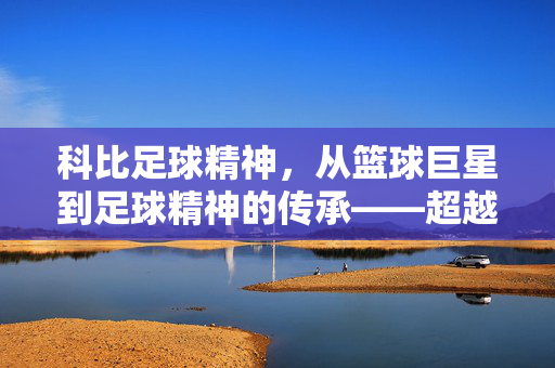 科比足球精神，从篮球巨星到足球精神的传承——超越球门的传奇力量与人生启示