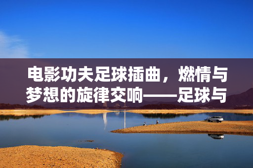 电影功夫足球插曲，燃情与梦想的旋律交响——足球与功夫的激情碰撞，电影功夫足球插曲，燃情与梦想的旋律交响——足球与功夫的激情碰撞