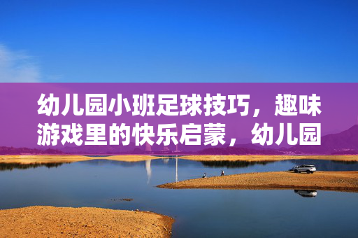 幼儿园小班足球技巧，趣味游戏里的快乐启蒙，幼儿园小班足球技巧，趣味游戏里的快乐启蒙