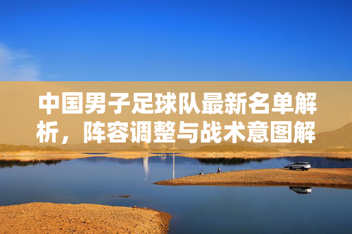 中国男子足球队最新名单解析，阵容调整与战术意图解读
