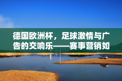 德国欧洲杯，足球激情与广告的交响乐——赛事营销如何借足球热点燃市场共鸣，德国欧洲杯，足球激情与广告的交响乐，赛事营销如何借足球热点燃市场共鸣