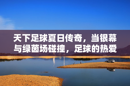 天下足球夏日传奇，当银幕与绿茵场碰撞，足球的热爱在光影中永恒