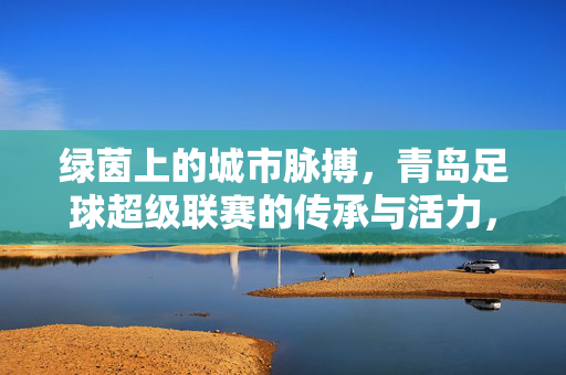 绿茵上的城市脉搏，青岛足球超级联赛的传承与活力，绿茵上的城市脉搏，青岛足球超级联赛的传承与活力