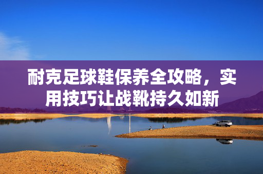 耐克足球鞋保养全攻略，实用技巧让战靴持久如新