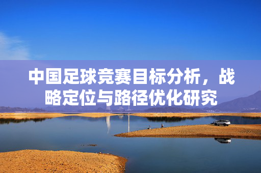 中国足球竞赛目标分析，战略定位与路径优化研究