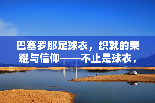 巴塞罗那足球衣,织就的荣耀与信仰——不止是球衣,是百年俱乐部的情感图腾