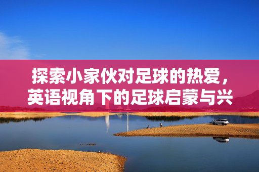 探索小家伙对足球的热爱，英语视角下的足球启蒙与兴趣培养，小家伙足球热爱的启蒙，英语视角下的兴趣培养探索