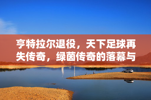 亨特拉尔退役，天下足球再失传奇，绿茵传奇的落幕与足球世界的回响，亨特拉尔退役，天下足球再失传奇，绿茵传奇的落幕与足球世界的回响