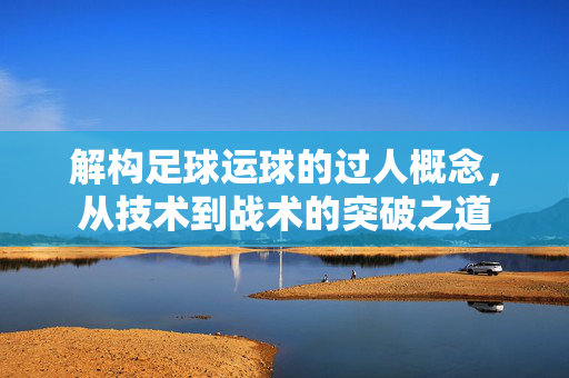 解构足球运球的过人概念，从技术到战术的突破之道