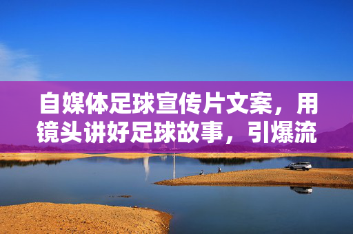 自媒体足球宣传片文案，用镜头讲好足球故事，引爆流量与共鸣——从选题到成片的全流程创作指南，自媒体足球宣传片文案，用镜头讲好足球故事，引爆流量与共鸣——全流程创作指南