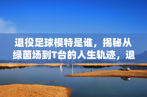 退役足球模特是谁,揭秘从绿茵场到T台的人生轨迹,退役足球模特是谁?揭秘从绿茵场到T台的人生轨迹