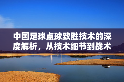中国足球点球致胜技术的深度解析，从技术细节到战术智慧与未来突破，中国足球点球致胜技术的深度解析，从技术细节到战术智慧与未来突破