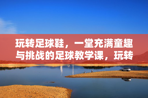玩转足球鞋，一堂充满童趣与挑战的足球教学课，玩转足球鞋，一堂充满童趣与挑战的足球教学课