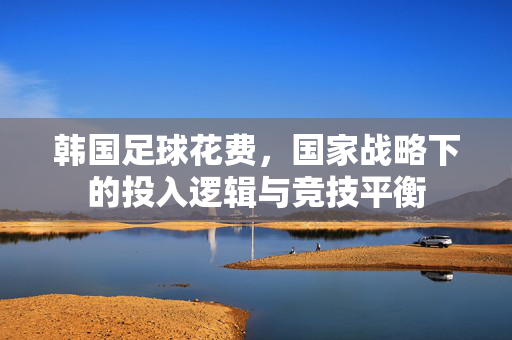 韩国足球花费，国家战略下的投入逻辑与竞技平衡