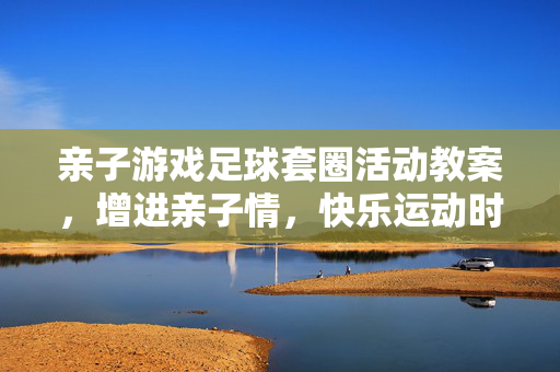 亲子游戏足球套圈活动教案，增进亲子情，快乐运动时，亲子足球套圈活动教案，增进亲子情，快乐运动时
