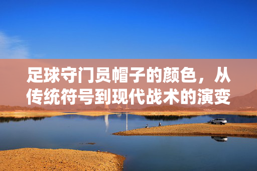 足球守门员帽子的颜色，从传统符号到现代战术的演变，足球守门员帽子的颜色，从传统符号到现代战术的演变