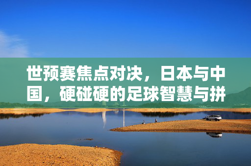 世预赛焦点对决，日本与中国，硬碰硬的足球智慧与拼搏