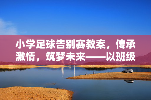 小学足球告别赛教案，传承激情，筑梦未来——以班级足球活动为例，小学足球告别赛教案，传承激情，筑梦未来——班级足球活动实践