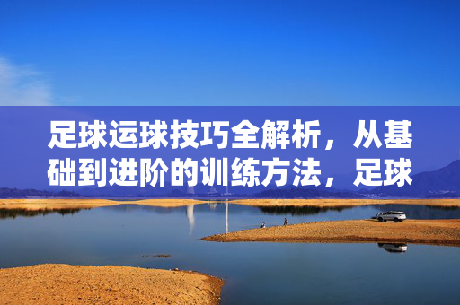 足球运球技巧全解析，从基础到进阶的训练方法，足球运球技巧全解析，从基础到进阶的训练方法