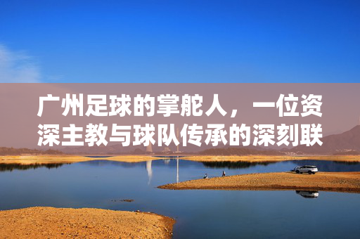 广州足球的掌舵人，一位资深主教与球队传承的深刻联结