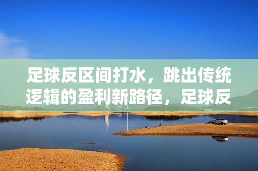 足球反区间打水，跳出传统逻辑的盈利新路径，足球反区间打水，跳出传统逻辑的盈利新路径