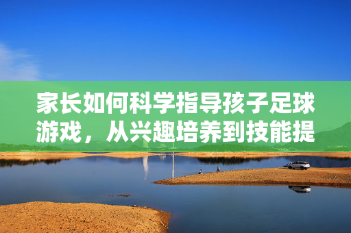 家长如何科学指导孩子足球游戏，从兴趣培养到技能提升的路径