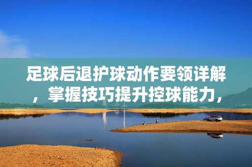 足球后退护球动作要领详解，掌握技巧提升控球能力，足球后退护球动作要领详解，掌握技巧提升控球能力