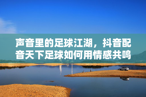 声音里的足球江湖，抖音配音天下足球如何用情感共鸣引爆传播