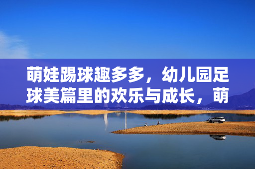 萌娃踢球趣多多，幼儿园足球美篇里的欢乐与成长，萌娃踢球趣多多，幼儿园足球美篇里的欢乐与成长