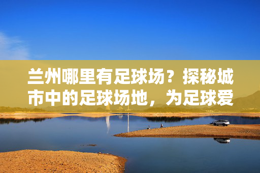 兰州哪里有足球场？探秘城市中的足球场地，为足球爱好者提供实用指南，兰州哪里有足球场？探秘城市中的足球场地，为足球爱好者提供实用指南
