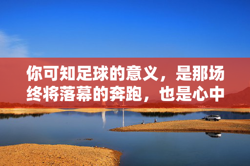 你可知足球的意义，是那场终将落幕的奔跑，也是心中永不熄灭的火焰？