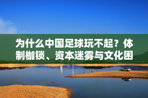 为什么中国足球玩不起？体制枷锁、资本迷雾与文化困境的叠加