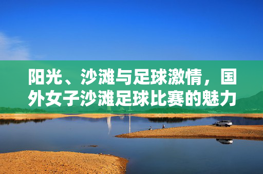 阳光、沙滩与足球激情，国外女子沙滩足球比赛的魅力与活力