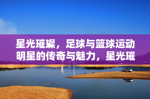 星光璀璨，足球与篮球运动明星的传奇与魅力，星光璀璨，足球与篮球运动明星的传奇与魅力