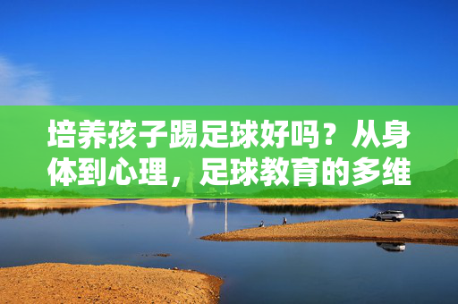 培养孩子踢足球好吗？从身体到心理，足球教育的多维价值解析