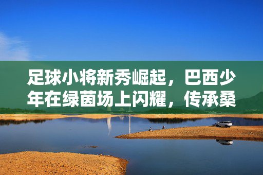 足球小将新秀崛起,巴西少年在绿茵场上闪耀,传承桑巴足球的活力与希望,足球小将新秀崛起,巴西少年在绿茵场上闪耀,传承桑巴足球的活力与希望