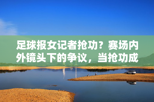 足球报女记者抢功？赛场内外镜头下的争议，当抢功成为焦点，我们该反思什么？