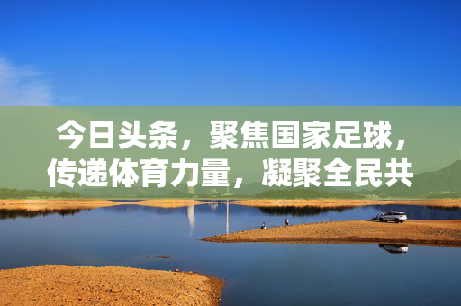 今日头条，聚焦国家足球，传递体育力量，凝聚全民共鸣