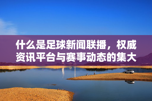 什么是足球新闻联播，权威资讯平台与赛事动态的集大成者