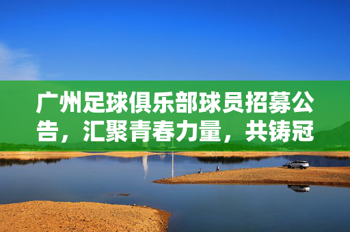 广州足球俱乐部球员招募公告，汇聚青春力量，共铸冠军梦想，广州足球俱乐部球员招募公告，汇聚青春力量，共铸冠军梦想
