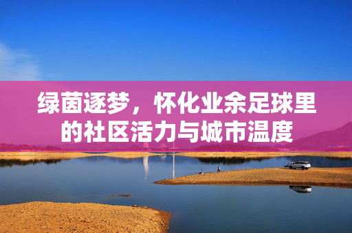 绿茵逐梦，怀化业余足球里的社区活力与城市温度