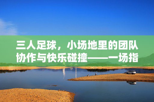 三人足球，小场地里的团队协作与快乐碰撞——一场指尖与脚尖的足球小剧场，三人足球，小场地里的团队协作与快乐碰撞——一场指尖与脚尖的足球小剧场